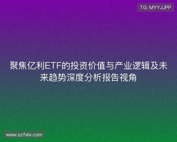 聚焦亿利ETF的投资价值与产业逻辑及未来趋势深度分析报告视角